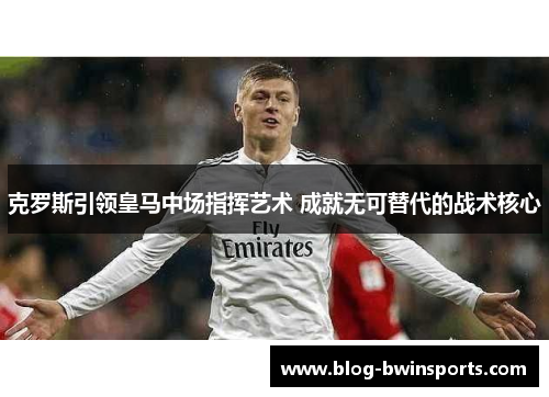 克罗斯引领皇马中场指挥艺术 成就无可替代的战术核心