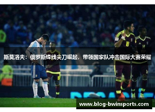 斯莫洛夫：俄罗斯锋线尖刀崛起，带领国家队冲击国际大赛荣耀