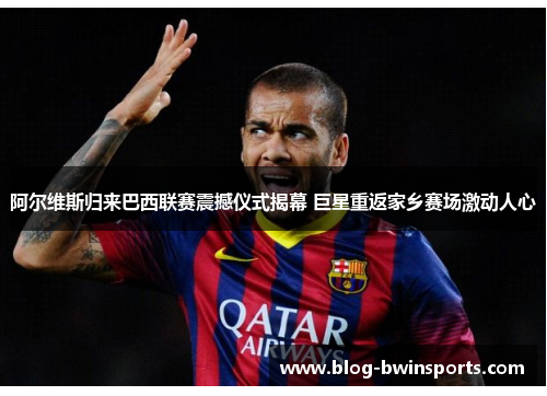 阿尔维斯归来巴西联赛震撼仪式揭幕 巨星重返家乡赛场激动人心