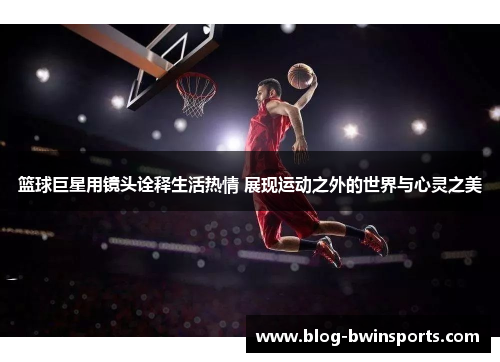 篮球巨星用镜头诠释生活热情 展现运动之外的世界与心灵之美
