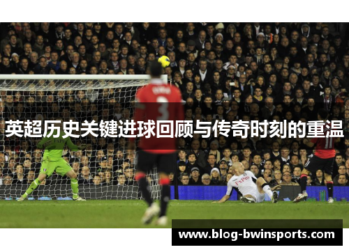 英超历史关键进球回顾与传奇时刻的重温