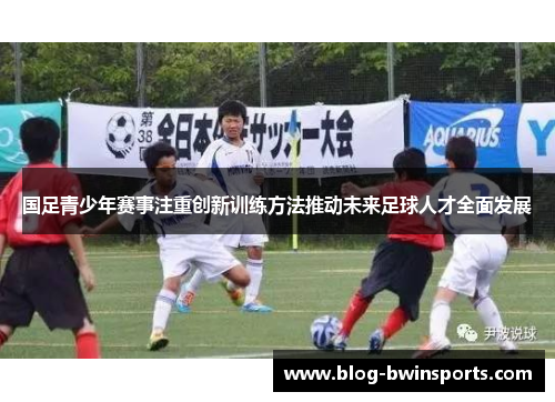国足青少年赛事注重创新训练方法推动未来足球人才全面发展
