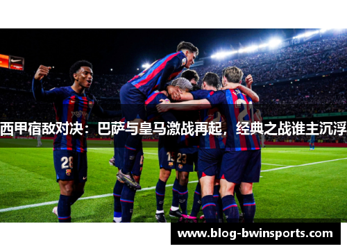 西甲宿敌对决：巴萨与皇马激战再起，经典之战谁主沉浮