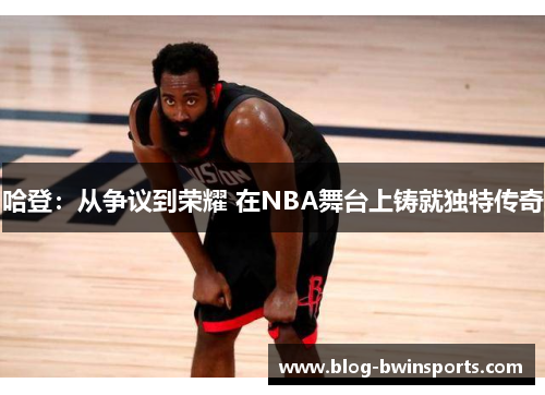 哈登：从争议到荣耀 在NBA舞台上铸就独特传奇
