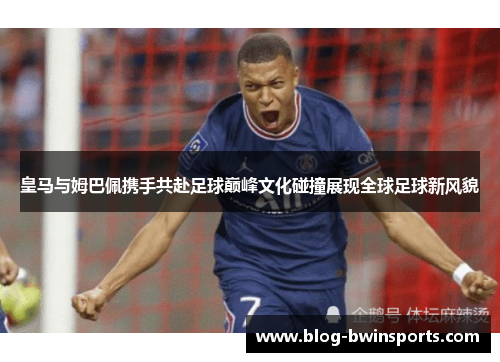 皇马与姆巴佩携手共赴足球巅峰文化碰撞展现全球足球新风貌