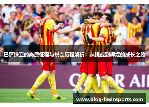 巴萨铁卫的高原征程与蜕变历程解析：从挑战到辉煌的成长之路