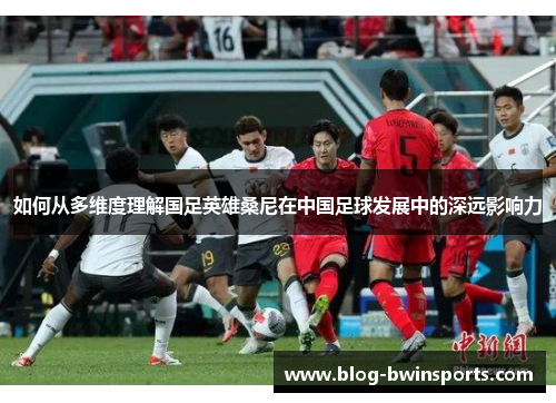 如何从多维度理解国足英雄桑尼在中国足球发展中的深远影响力