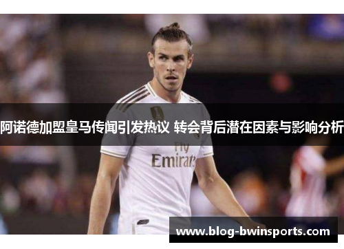 阿诺德加盟皇马传闻引发热议 转会背后潜在因素与影响分析