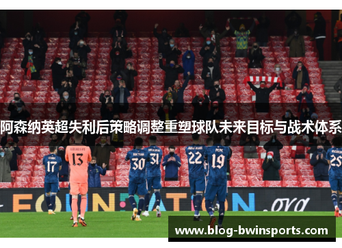 阿森纳英超失利后策略调整重塑球队未来目标与战术体系