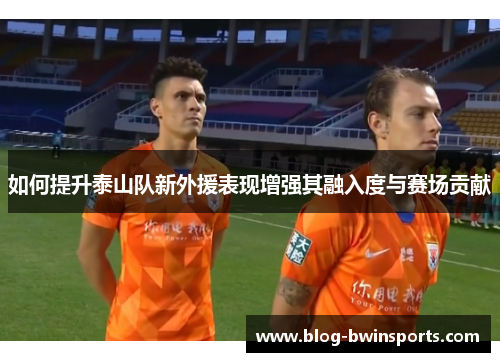 如何提升泰山队新外援表现增强其融入度与赛场贡献