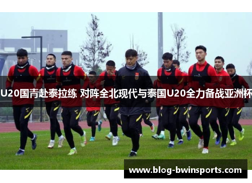 U20国青赴泰拉练 对阵全北现代与泰国U20全力备战亚洲杯