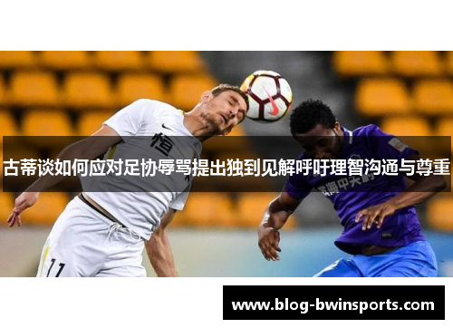 古蒂谈如何应对足协辱骂提出独到见解呼吁理智沟通与尊重