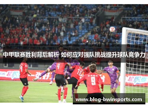中甲联赛胜利背后解析 如何应对强队挑战提升球队竞争力
