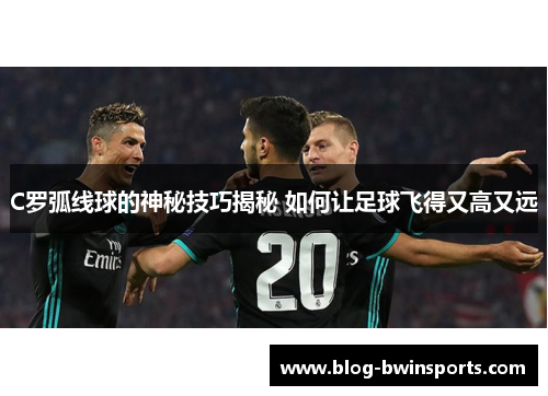 C罗弧线球的神秘技巧揭秘 如何让足球飞得又高又远