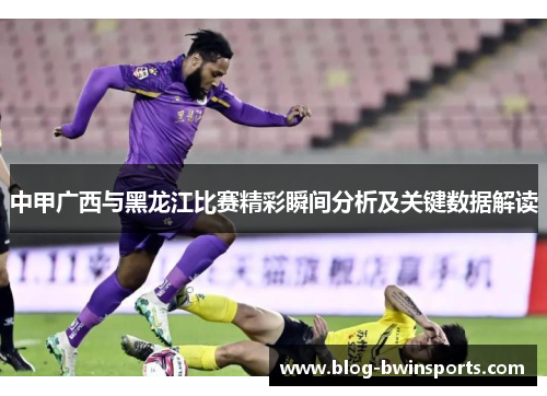中甲广西与黑龙江比赛精彩瞬间分析及关键数据解读