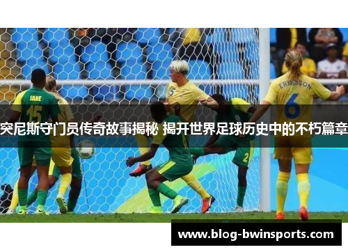 突尼斯守门员传奇故事揭秘 揭开世界足球历史中的不朽篇章