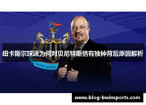 纽卡斯尔球迷为何对贝尼特斯情有独钟背后原因解析