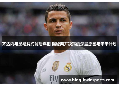 齐达内与皇马解约背后真相 揭秘离开决策的深层原因与未来计划